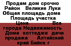 Продам дом срочно › Район ­ Великие Луки › Общая площадь дома ­ 48 › Площадь участка ­ 1 700 › Цена ­ 150 000 - Все города Недвижимость » Дома, коттеджи, дачи продажа   . Алтайский край,Бийск г.